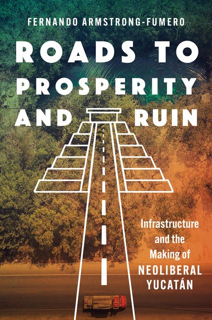 Roads to Prosperity and Ruin: Infrastructure and the Making of Neoliberal Yucatán - Ingram