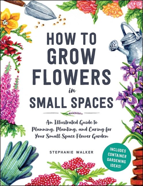 How to Grow Flowers in Small Spaces: An Illustrated Guide to Planning, Planting, and Caring for Your Small Space Flower Garden - Ingram